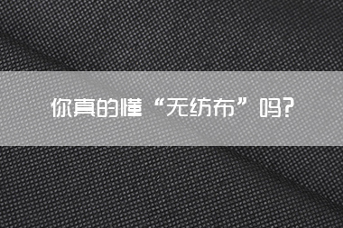 1713405979872869.jpg 你真的懂“无纺布”吗.jpg