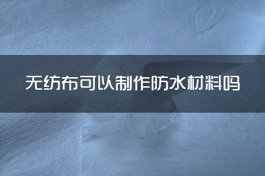 1714362247352428.jpg 无纺布可以制作防水材料吗.jpg